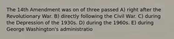 The 14th Amendment was on of three passed A) right after the Revolutionary War. B) directly following the Civil War. C) during the Depression of the 1930s. D) during the 1960s. E) during George Washington's administratio