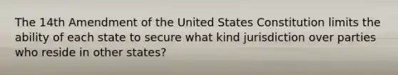 The 14th Amendment of the United States Constitution limits the ability of each state to secure what kind jurisdiction over parties who reside in other states?