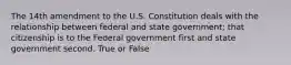 The 14th amendment to the U.S. Constitution deals with the relationship between federal and state government; that citizenship is to the Federal government first and state government second. True or False