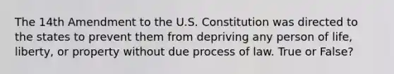 The 14th Amendment to the U.S. Constitution was directed to the states to prevent them from depriving any person of life, liberty, or property without due process of law. True or False?