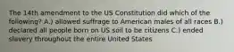 The 14th amendment to the US Constitution did which of the following? A.) allowed suffrage to American males of all races B.) declared all people born on US soil to be citizens C.) ended slavery throughout the entire United States