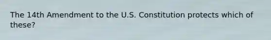 The 14th Amendment to the U.S. Constitution protects which of these?