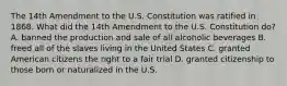 The 14th Amendment to the U.S. Constitution was ratified in 1868. What did the 14th Amendment to the U.S. Constitution do? A. banned the production and sale of all alcoholic beverages B. freed all of the slaves living in the United States C. granted American citizens the right to a fair trial D. granted citizenship to those born or naturalized in the U.S.