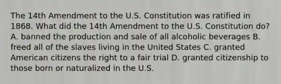 The 14th Amendment to the U.S. Constitution was ratified in 1868. What did the 14th Amendment to the U.S. Constitution do? A. banned the production and sale of all alcoholic beverages B. freed all of the slaves living in the United States C. granted American citizens the right to a fair trial D. granted citizenship to those born or naturalized in the U.S.