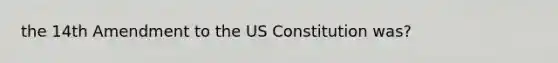 the 14th Amendment to the US Constitution was?