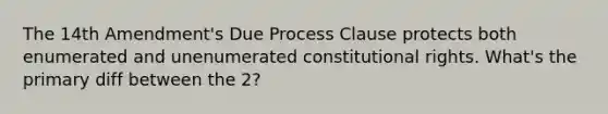 The 14th Amendment's Due Process Clause protects both enumerated and unenumerated constitutional rights. What's the primary diff between the 2?