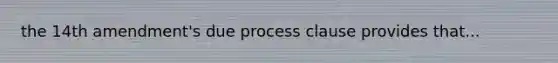 the 14th amendment's due process clause provides that...