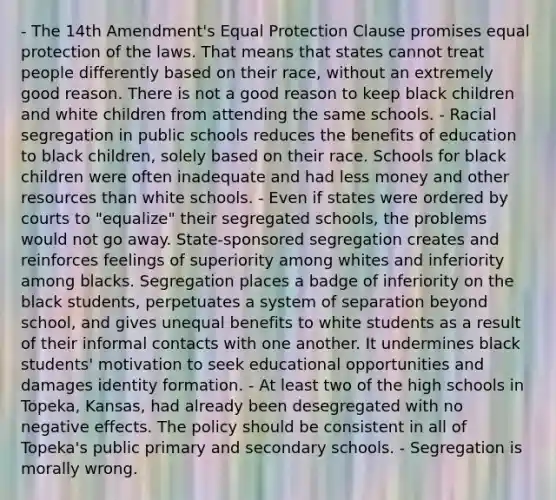 - The 14th Amendment's Equal Protection Clause promises equal protection of the laws. That means that states cannot treat people differently based on their race, without an extremely good reason. There is not a good reason to keep black children and white children from attending the same schools. - Racial segregation in public schools reduces the benefits of education to black children, solely based on their race. Schools for black children were often inadequate and had less money and other resources than white schools. - Even if states were ordered by courts to "equalize" their segregated schools, the problems would not go away. State-sponsored segregation creates and reinforces feelings of superiority among whites and inferiority among blacks. Segregation places a badge of inferiority on the black students, perpetuates a system of separation beyond school, and gives unequal benefits to white students as a result of their informal contacts with one another. It undermines black students' motivation to seek educational opportunities and damages identity formation. - At least two of the high schools in Topeka, Kansas, had already been desegregated with no negative effects. The policy should be consistent in all of Topeka's public primary and secondary schools. - Segregation is morally wrong.