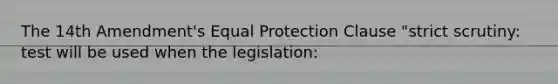 The 14th Amendment's Equal Protection Clause "strict scrutiny: test will be used when the legislation: