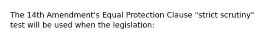 The 14th Amendment's Equal Protection Clause "strict scrutiny" test will be used when the legislation: