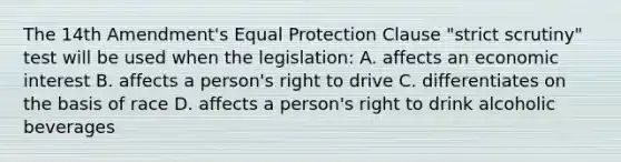 The 14th Amendment's Equal Protection Clause "strict scrutiny" test will be used when the legislation: A. affects an economic interest B. affects a person's right to drive C. differentiates on the basis of race D. affects a person's right to drink alcoholic beverages