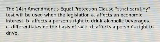 The 14th Amendment's Equal Protection Clause "strict scrutiny" test will be used when the legislation a. affects an economic interest. b. affects a person's right to drink alcoholic beverages. c. differentiates on the basis of race. d. affects a person's right to drive.