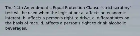 The 14th Amendment's Equal Protection Clause "strict scrutiny" test will be used when the legislation: a. affects an economic interest. b. affects a person's right to drive. c. differentiates on the basis of race. d. affects a person's right to drink alcoholic beverages.