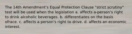 The 14th Amendment's Equal Protection Clause "strict scrutiny" test will be used when the legislation a. affects a-person's right to drink alcoholic beverages. b. differentiates on the basis ofrace. c. affects a person's right to drive. d. affects an economic interest.