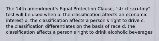 The 14th amendment's Equal Protection Clause, "strict scrutiny" test will be used when a. the classification affects an economic interest b. the classification affects a person's right to drive c. the classification differentiates on the basis of race d. the classification affects a person's right to drink alcoholic beverages