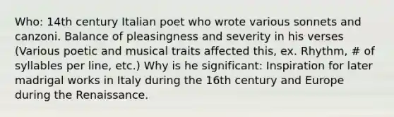 Who: 14th century Italian poet who wrote various sonnets and canzoni. Balance of pleasingness and severity in his verses (Various poetic and musical traits affected this, ex. Rhythm, # of syllables per line, etc.) Why is he significant: Inspiration for later madrigal works in Italy during the 16th century and Europe during the Renaissance.