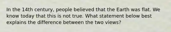 In the 14th century, people believed that the Earth was flat. We know today that this is not true. What statement below best explains the difference between the two views?