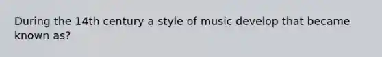 During the 14th century a style of music develop that became known as?