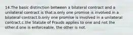 14.The basic distinction between a bilateral contract and a unilateral contract is that:a.only one promise is involved in a bilateral contract.b.only one promise is involved in a unilateral contract.c.the Statute of Frauds applies to one and not the other.d.one is enforceable, the other is not.