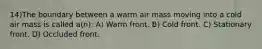 14)The boundary between a warm air mass moving into a cold air mass is called a(n): A) Warm front. B) Cold front. C) Stationary front. D) Occluded front.