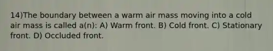 14)The boundary between a warm air mass moving into a cold air mass is called a(n): A) Warm front. B) Cold front. C) Stationary front. D) Occluded front.