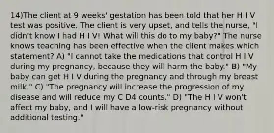 14)The client at 9 weeks' gestation has been told that her H I V test was positive. The client is very upset, and tells the nurse, "I didn't know I had H I V! What will this do to my baby?" The nurse knows teaching has been effective when the client makes which statement? A) "I cannot take the medications that control H I V during my pregnancy, because they will harm the baby." B) "My baby can get H I V during the pregnancy and through my breast milk." C) "The pregnancy will increase the progression of my disease and will reduce my C D4 counts." D) "The H I V won't affect my baby, and I will have a low-risk pregnancy without additional testing."