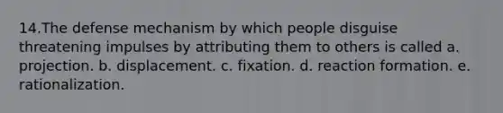 14.The defense mechanism by which people disguise threatening impulses by attributing them to others is called a. projection. b. displacement. c. fixation. d. reaction formation. e. rationalization.