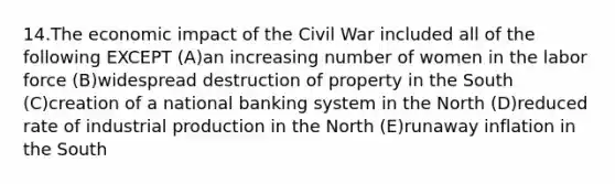 14.The economic impact of the Civil War included all of the following EXCEPT (A)an increasing number of women in the labor force (B)widespread destruction of property in the South (C)creation of a national banking system in the North (D)reduced rate of industrial production in the North (E)runaway inflation in the South