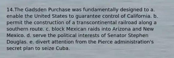 14.The Gadsden Purchase was fundamentally designed to a. enable the United States to guarantee control of California. b. permit the construction of a transcontinental railroad along a southern route. c. block Mexican raids into Arizona and New Mexico. d. serve the political interests of Senator Stephen Douglas. e. divert attention from the Pierce administration's secret plan to seize Cuba.