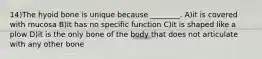 14)The hyoid bone is unique because ________. A)it is covered with mucosa B)it has no specific function C)it is shaped like a plow D)it is the only bone of the body that does not articulate with any other bone