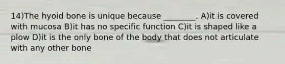 14)The hyoid bone is unique because ________. A)it is covered with mucosa B)it has no specific function C)it is shaped like a plow D)it is the only bone of the body that does not articulate with any other bone