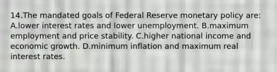 14.​The mandated goals of Federal Reserve monetary policy are: ​A.​lower interest rates and lower unemployment. ​B.​maximum employment and price stability. ​C.​higher national income and economic growth. ​D.​minimum inflation and maximum real interest rates.