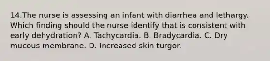 14.The nurse is assessing an infant with diarrhea and lethargy. Which finding should the nurse identify that is consistent with early dehydration? A. Tachycardia. B. Bradycardia. C. Dry mucous membrane. D. Increased skin turgor.