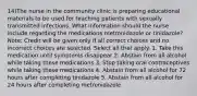 14)The nurse in the community clinic is preparing educational materials to be used for teaching patients with sexually transmitted infections. What information should the nurse include regarding the medications metronidazole or tinidazole? Note: Credit will be given only if all correct choices and no incorrect choices are selected. Select all that apply. 1. Take this medication until symptoms disappear 2. Abstain from all alcohol while taking these medications 3. Stop taking oral contraceptives while taking these medications 4. Abstain from all alcohol for 72 hours after completing tinidazole 5. Abstain from all alcohol for 24 hours after completing metronidazole