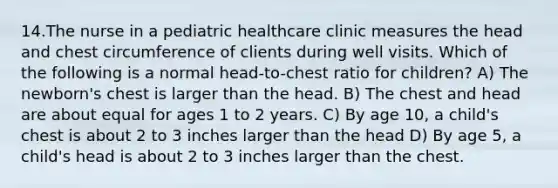 14.The nurse in a pediatric healthcare clinic measures the head and chest circumference of clients during well visits. Which of the following is a normal head-to-chest ratio for children? A) The newborn's chest is larger than the head. B) The chest and head are about equal for ages 1 to 2 years. C) By age 10, a child's chest is about 2 to 3 inches larger than the head D) By age 5, a child's head is about 2 to 3 inches larger than the chest.