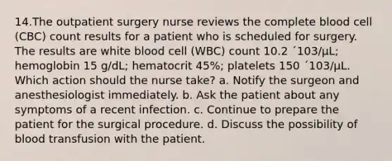 14.The outpatient surgery nurse reviews the complete blood cell (CBC) count results for a patient who is scheduled for surgery. The results are white blood cell (WBC) count 10.2 ´103/µL; hemoglobin 15 g/dL; hematocrit 45%; platelets 150 ´103/µL. Which action should the nurse take? a. Notify the surgeon and anesthesiologist immediately. b. Ask the patient about any symptoms of a recent infection. c. Continue to prepare the patient for the surgical procedure. d. Discuss the possibility of blood transfusion with the patient.