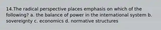 14.The radical perspective places emphasis on which of the following? a. the balance of power in the international system b. sovereignty c. economics d. normative structures