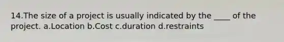 14.The size of a project is usually indicated by the ____ of the project. a.Location b.Cost c.duration d.restraints