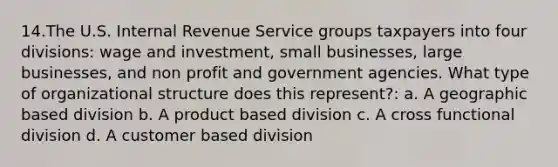 14.The U.S. Internal Revenue Service groups taxpayers into four divisions: wage and investment, small businesses, large businesses, and non profit and government agencies. What type of organizational structure does this represent?: a. A geographic based division b. A product based division c. A cross functional division d. A customer based division