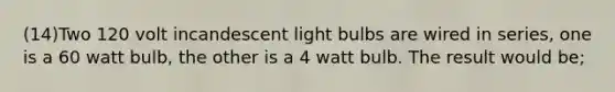 (14)Two 120 volt incandescent light bulbs are wired in series, one is a 60 watt bulb, the other is a 4 watt bulb. The result would be;