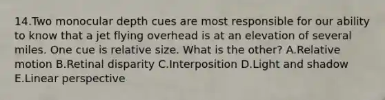 14.Two monocular depth cues are most responsible for our ability to know that a jet flying overhead is at an elevation of several miles. One cue is relative size. What is the other? A.Relative motion B.Retinal disparity C.Interposition D.Light and shadow E.Linear perspective