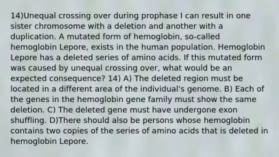 14)Unequal crossing over during prophase I can result in one sister chromosome with a deletion and another with a duplication. A mutated form of hemoglobin, so-called hemoglobin Lepore, exists in the human population. Hemoglobin Lepore has a deleted series of amino acids. If this mutated form was caused by unequal crossing over, what would be an expected consequence? 14) A) The deleted region must be located in a different area of the individual's genome. B) Each of the genes in the hemoglobin gene family must show the same deletion. C) The deleted gene must have undergone exon shuffling. D)There should also be persons whose hemoglobin contains two copies of the series of amino acids that is deleted in hemoglobin Lepore.