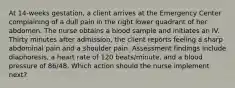 At 14-weeks gestation, a client arrives at the Emergency Center complaining of a dull pain in the right lower quadrant of her abdomen. The nurse obtains a blood sample and initiates an IV. Thirty minutes after admission, the client reports feeling a sharp abdominal pain and a shoulder pain. Assessment findings include diaphoresis, a heart rate of 120 beats/minute, and a blood pressure of 86/48. Which action should the nurse implement next?