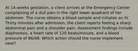 At 14-weeks gestation, a client arrives at the Emergency Center complaining of a dull pain in the right lower quadrant of her abdomen. The nurse obtains a blood sample and initiates an IV. Thirty minutes after admission, the client reports feeling a sharp abdominal pain and a shoulder pain. Assessment findings include diaphoresis, a heart rate of 120 beats/minute, and a <a href='https://www.questionai.com/knowledge/kD0HacyPBr-blood-pressure' class='anchor-knowledge'>blood pressure</a> of 86/48. Which action should the nurse implement next?