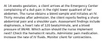 At 14-weeks gestation, a client arrives at the Emergency Center complaining of a dull pain in the right lower quadrant of her abdomen. The nurse obtains a blood sample and initiates an IV. Thirty minutes after admission, the client reports feeling a sharp abdominal pain and a shoulder pain. Assessment findings include diaphoresis, a heart rate of 120 beats/minute, and a blood pressure of 86/48. Which action should the nurse implement next? Check the hematocrit results. Administer pain medication. Increase the rate of IV fluids. Monitor client for contractions.