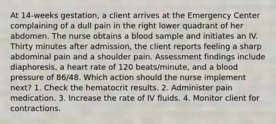 At 14-weeks gestation, a client arrives at the Emergency Center complaining of a dull pain in the right lower quadrant of her abdomen. The nurse obtains a blood sample and initiates an IV. Thirty minutes after admission, the client reports feeling a sharp abdominal pain and a shoulder pain. Assessment findings include diaphoresis, a heart rate of 120 beats/minute, and a blood pressure of 86/48. Which action should the nurse implement next? 1. Check the hematocrit results. 2. Administer pain medication. 3. Increase the rate of IV fluids. 4. Monitor client for contractions.