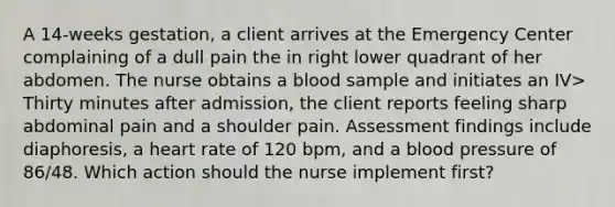 A 14-weeks gestation, a client arrives at the Emergency Center complaining of a dull pain the in right lower quadrant of her abdomen. The nurse obtains a blood sample and initiates an IV> Thirty minutes after admission, the client reports feeling sharp abdominal pain and a shoulder pain. Assessment findings include diaphoresis, a heart rate of 120 bpm, and a blood pressure of 86/48. Which action should the nurse implement first?