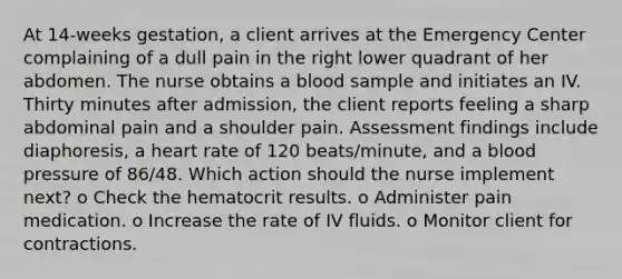 At 14-weeks gestation, a client arrives at the Emergency Center complaining of a dull pain in the right lower quadrant of her abdomen. The nurse obtains a blood sample and initiates an IV. Thirty minutes after admission, the client reports feeling a sharp abdominal pain and a shoulder pain. Assessment findings include diaphoresis, a heart rate of 120 beats/minute, and a blood pressure of 86/48. Which action should the nurse implement next? o Check the hematocrit results. o Administer pain medication. o Increase the rate of IV fluids. o Monitor client for contractions.