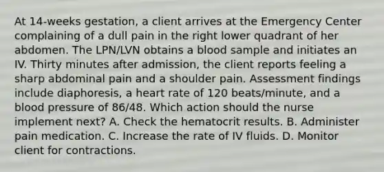 At 14-weeks gestation, a client arrives at the Emergency Center complaining of a dull pain in the right lower quadrant of her abdomen. The LPN/LVN obtains a blood sample and initiates an IV. Thirty minutes after admission, the client reports feeling a sharp abdominal pain and a shoulder pain. Assessment findings include diaphoresis, a heart rate of 120 beats/minute, and a <a href='https://www.questionai.com/knowledge/kD0HacyPBr-blood-pressure' class='anchor-knowledge'>blood pressure</a> of 86/48. Which action should the nurse implement next? A. Check the hematocrit results. B. Administer pain medication. C. Increase the rate of IV fluids. D. Monitor client for contractions.