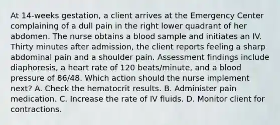 At 14-weeks gestation, a client arrives at the Emergency Center complaining of a dull pain in the right lower quadrant of her abdomen. The nurse obtains a blood sample and initiates an IV. Thirty minutes after admission, the client reports feeling a sharp abdominal pain and a shoulder pain. Assessment findings include diaphoresis, a heart rate of 120 beats/minute, and a blood pressure of 86/48. Which action should the nurse implement next? A. Check the hematocrit results. B. Administer pain medication. C. Increase the rate of IV fluids. D. Monitor client for contractions.